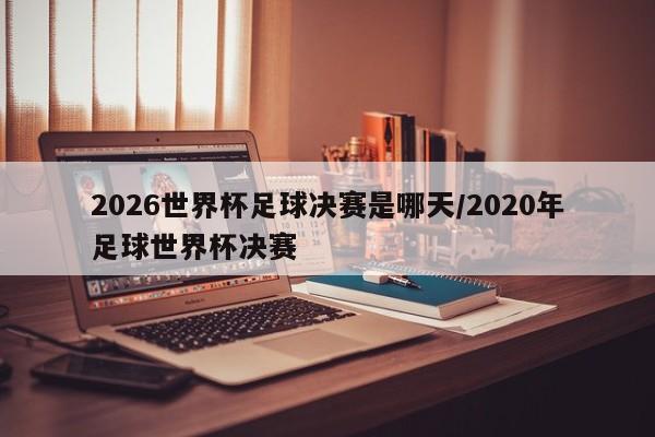 2026世界杯足球决赛是哪天/2020年足球世界杯决赛