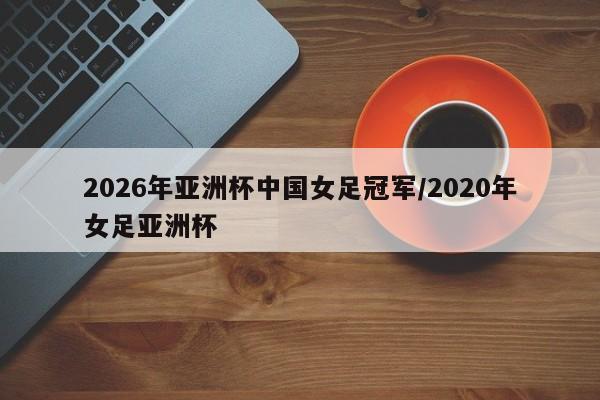 2026年亚洲杯中国女足冠军/2020年女足亚洲杯