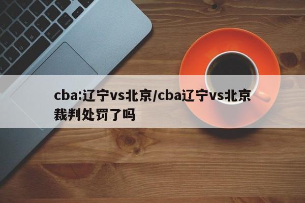 cba:辽宁vs北京/cba辽宁vs北京裁判处罚了吗