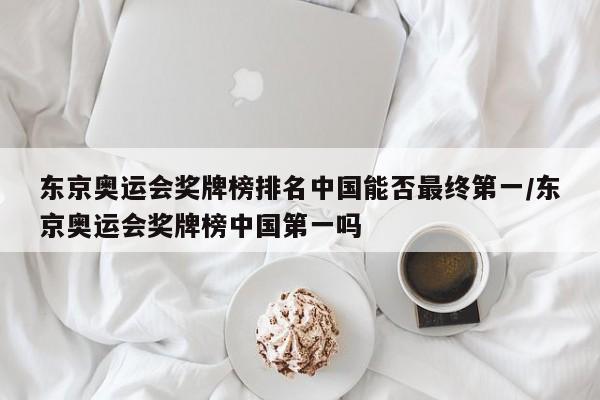东京奥运会奖牌榜排名中国能否最终第一/东京奥运会奖牌榜中国第一吗