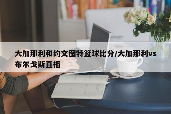 大加那利和约文图特篮球比分/大加那利vs布尔戈斯直播