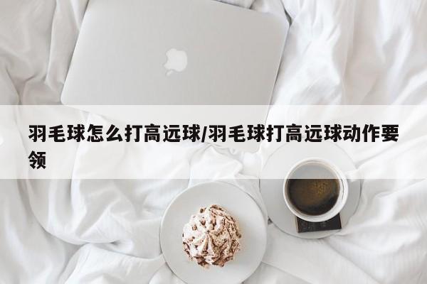 羽毛球怎么打高远球/羽毛球打高远球动作要领