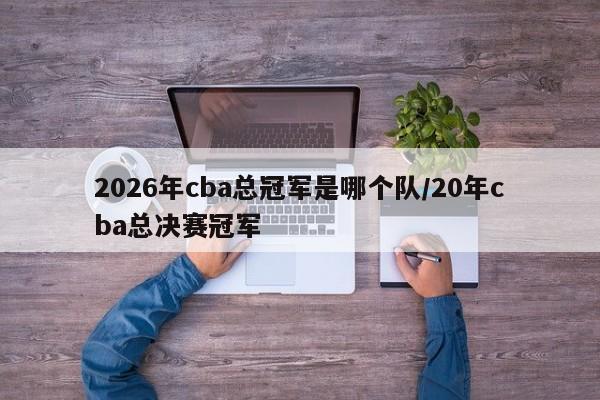 2026年cba总冠军是哪个队/20年cba总决赛冠军