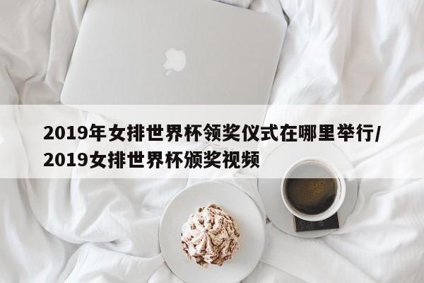 2019年女排世界杯领奖仪式在哪里举行/2019女排世界杯颁奖视频