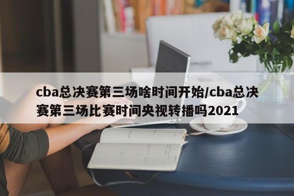 cba总决赛第三场啥时间开始/cba总决赛第三场比赛时间央视转播吗2021