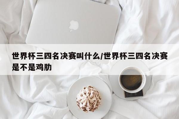 世界杯三四名决赛叫什么/世界杯三四名决赛是不是鸡肋