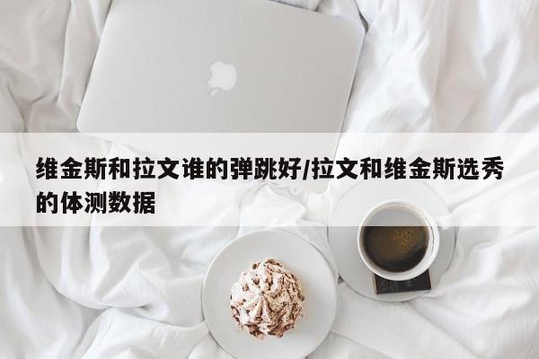 维金斯和拉文谁的弹跳好/拉文和维金斯选秀的体测数据