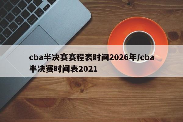 cba半决赛赛程表时间2026年/cba半决赛时间表2021