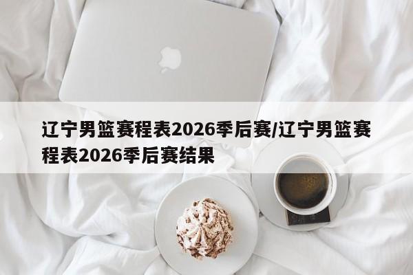 辽宁男篮赛程表2026季后赛/辽宁男篮赛程表2026季后赛结果