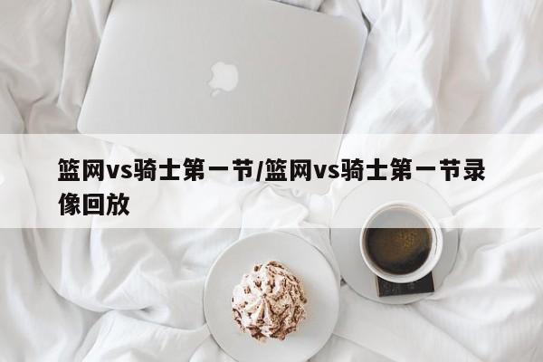 篮网vs骑士第一节/篮网vs骑士第一节录像回放