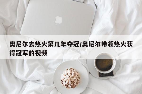 奥尼尔去热火第几年夺冠/奥尼尔带领热火获得冠军的视频