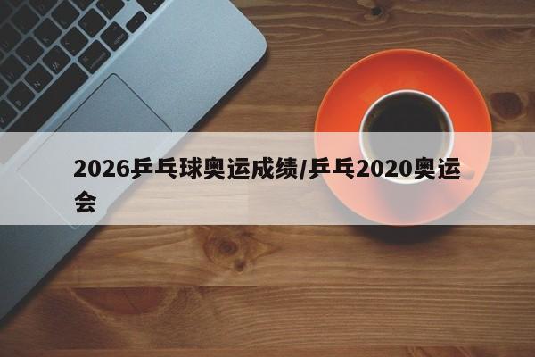 2026乒乓球奥运成绩/乒乓2020奥运会