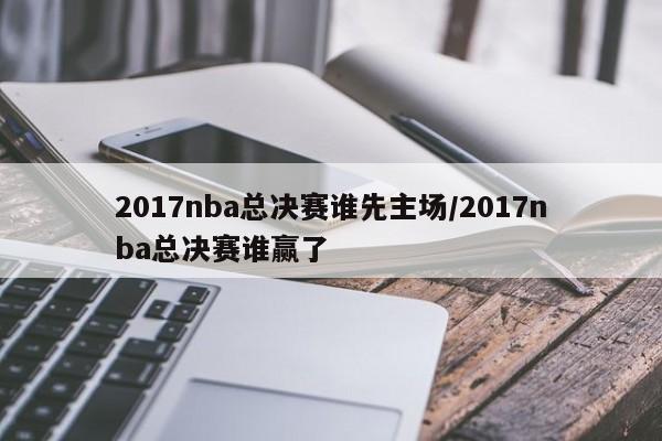 2017nba总决赛谁先主场/2017nba总决赛谁赢了