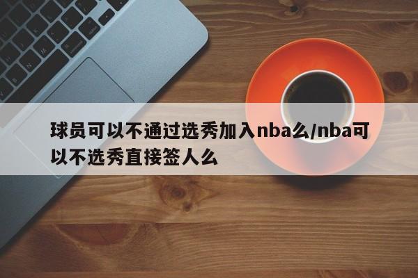 球员可以不通过选秀加入nba么/nba可以不选秀直接签人么