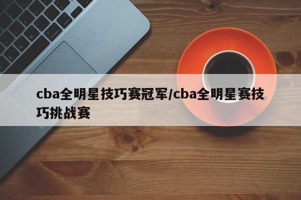 cba全明星技巧赛冠军/cba全明星赛技巧挑战赛