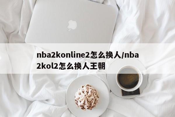 nba2konline2怎么换人/nba2kol2怎么换人王朝