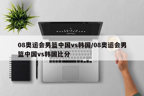 08奥运会男篮中国vs韩国/08奥运会男篮中国vs韩国比分
