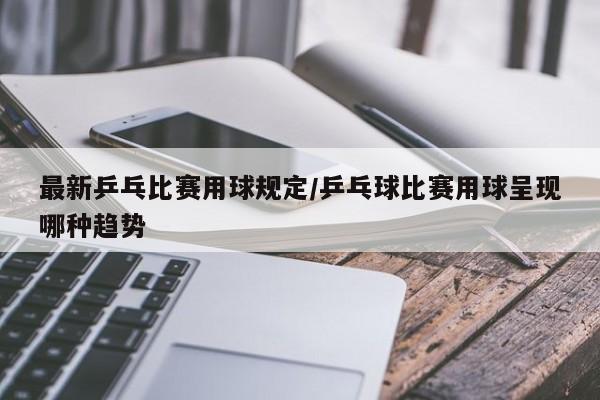 最新乒乓比赛用球规定/乒乓球比赛用球呈现哪种趋势