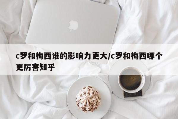 c罗和梅西谁的影响力更大/c罗和梅西哪个更厉害知乎