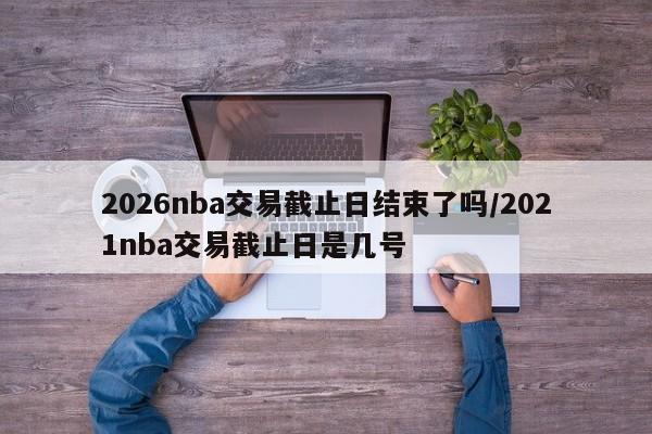 2026nba交易截止日结束了吗/2021nba交易截止日是几号
