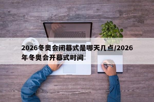 2026冬奥会闭幕式是哪天几点/2026年冬奥会开幕式时间