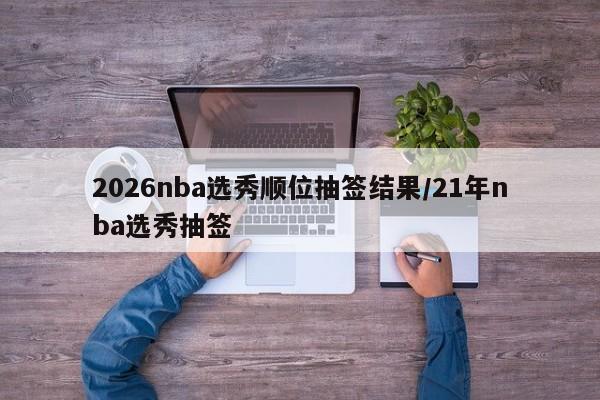 2026nba选秀顺位抽签结果/21年nba选秀抽签