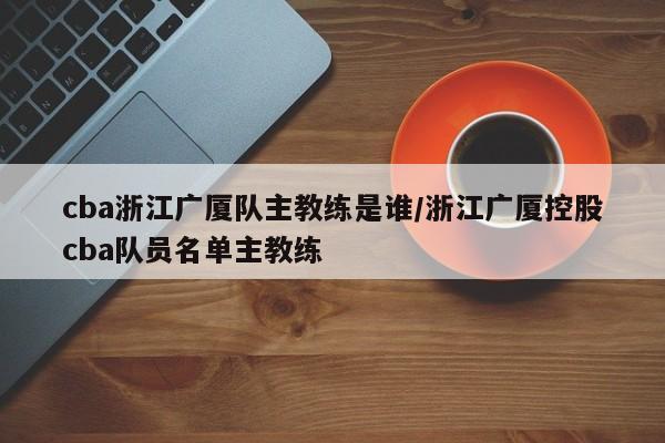cba浙江广厦队主教练是谁/浙江广厦控股cba队员名单主教练