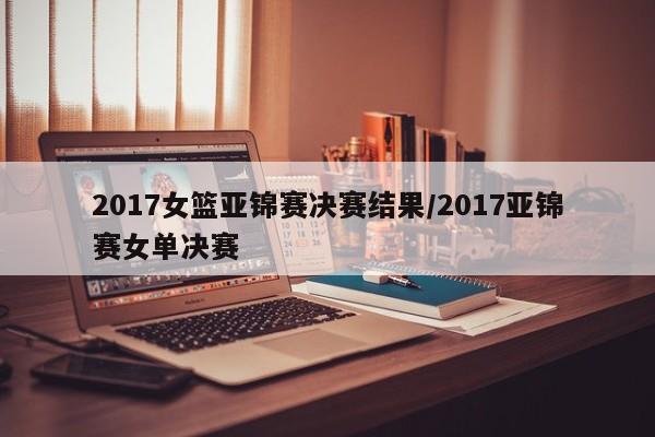 2017女篮亚锦赛决赛结果/2017亚锦赛女单决赛