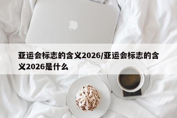 亚运会标志的含义2026/亚运会标志的含义2026是什么