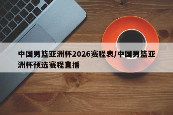 中国男篮亚洲杯2026赛程表/中国男篮亚洲杯预选赛程直播
