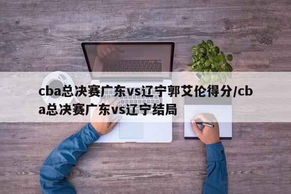 cba总决赛广东vs辽宁郭艾伦得分/cba总决赛广东vs辽宁结局